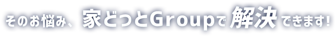 そのお悩み、家どっとGroupで解決できます!