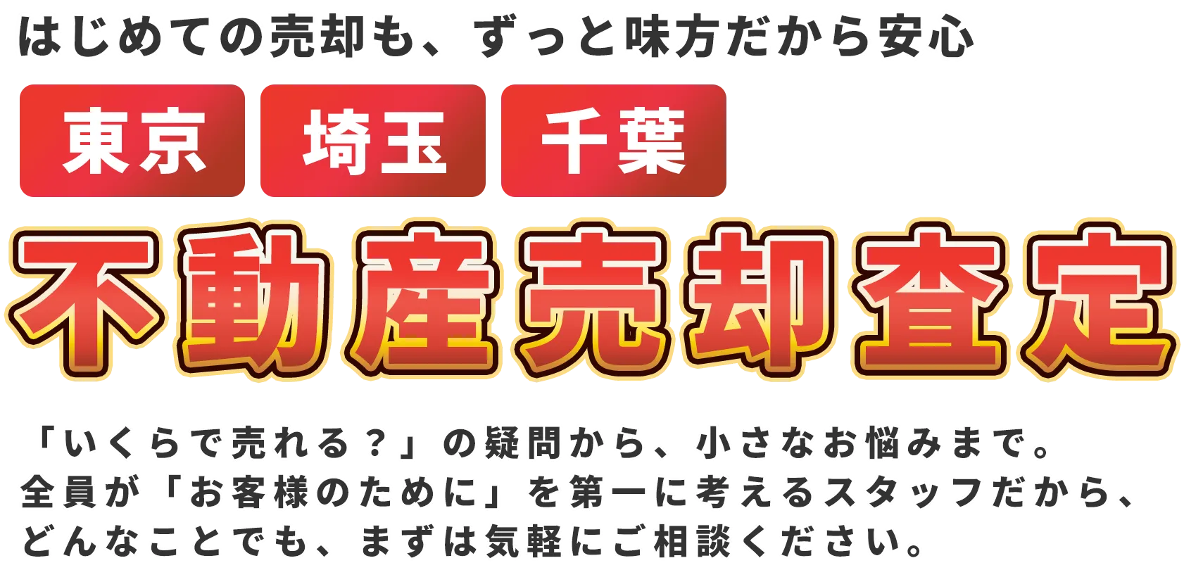 はじめての売却も、ずっと味方だから安心 東京・埼玉・千葉 不動産売却査定 「いくらで売れる？」の疑問から、小さなお悩みまで。 全員が「お客様のために」を第一に考えるスタッフだから、どんなことでも、まずは気軽にご相談ください。